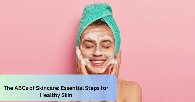 The ABCs of Skincare: Essential Steps for Healthy Skin